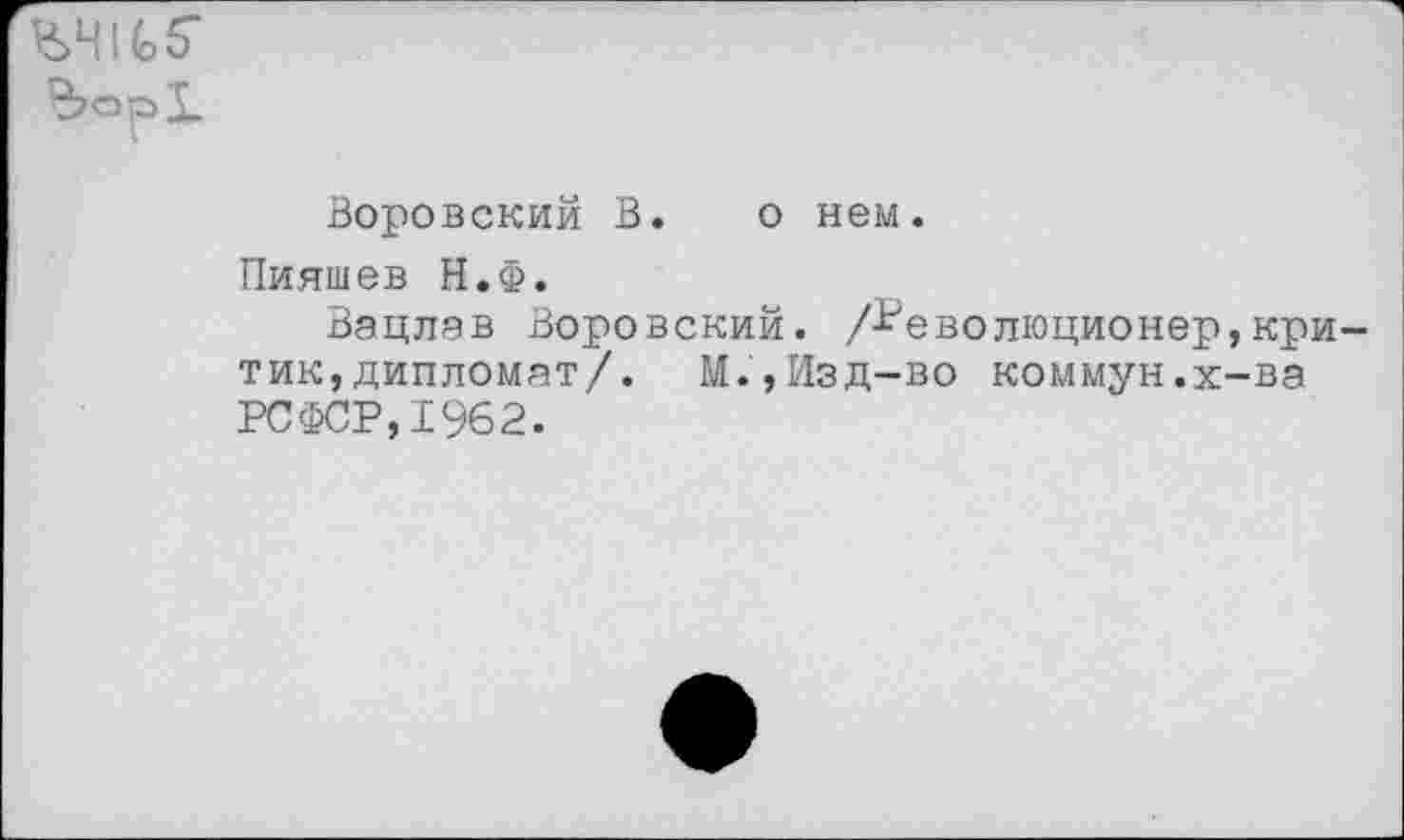 ﻿Воровский В. о нем.
Пияшев Н.Ф.
Вацлав Воровский. /Революционер,кри тик,дипломат/. М.,Изд-во коммун.х-ва РСФСР, 1962.